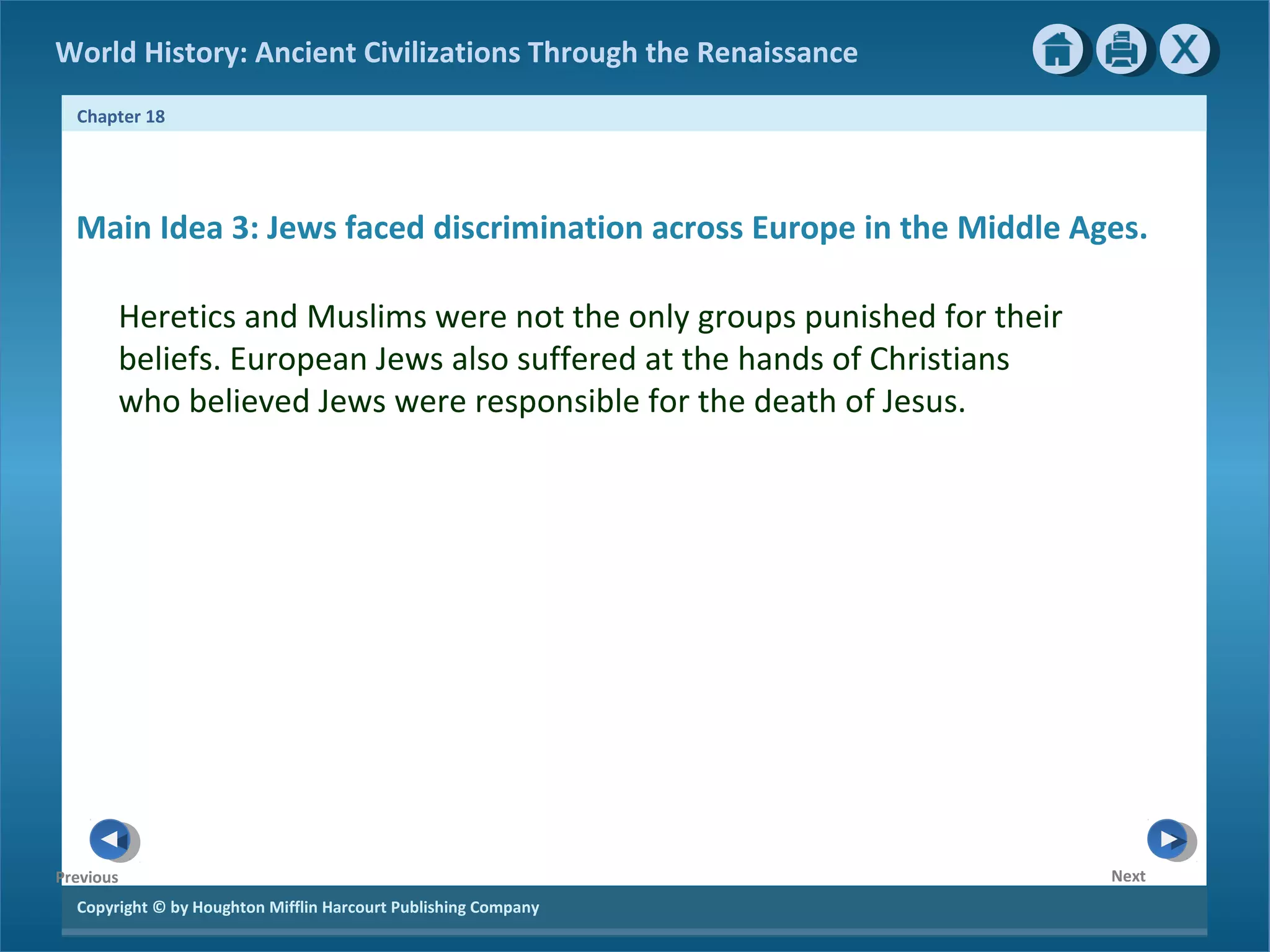 Copyright © by Houghton Mifflin Harcourt Publishing Company
NextPrevious
Chapter 18
World History: Ancient Civilizations Through the Renaissance
Main Idea 3: Jews faced discrimination across Europe in the Middle Ages.
Heretics and Muslims were not the only groups punished for their
beliefs. European Jews also suffered at the hands of Christians
who believed Jews were responsible for the death of Jesus.
 