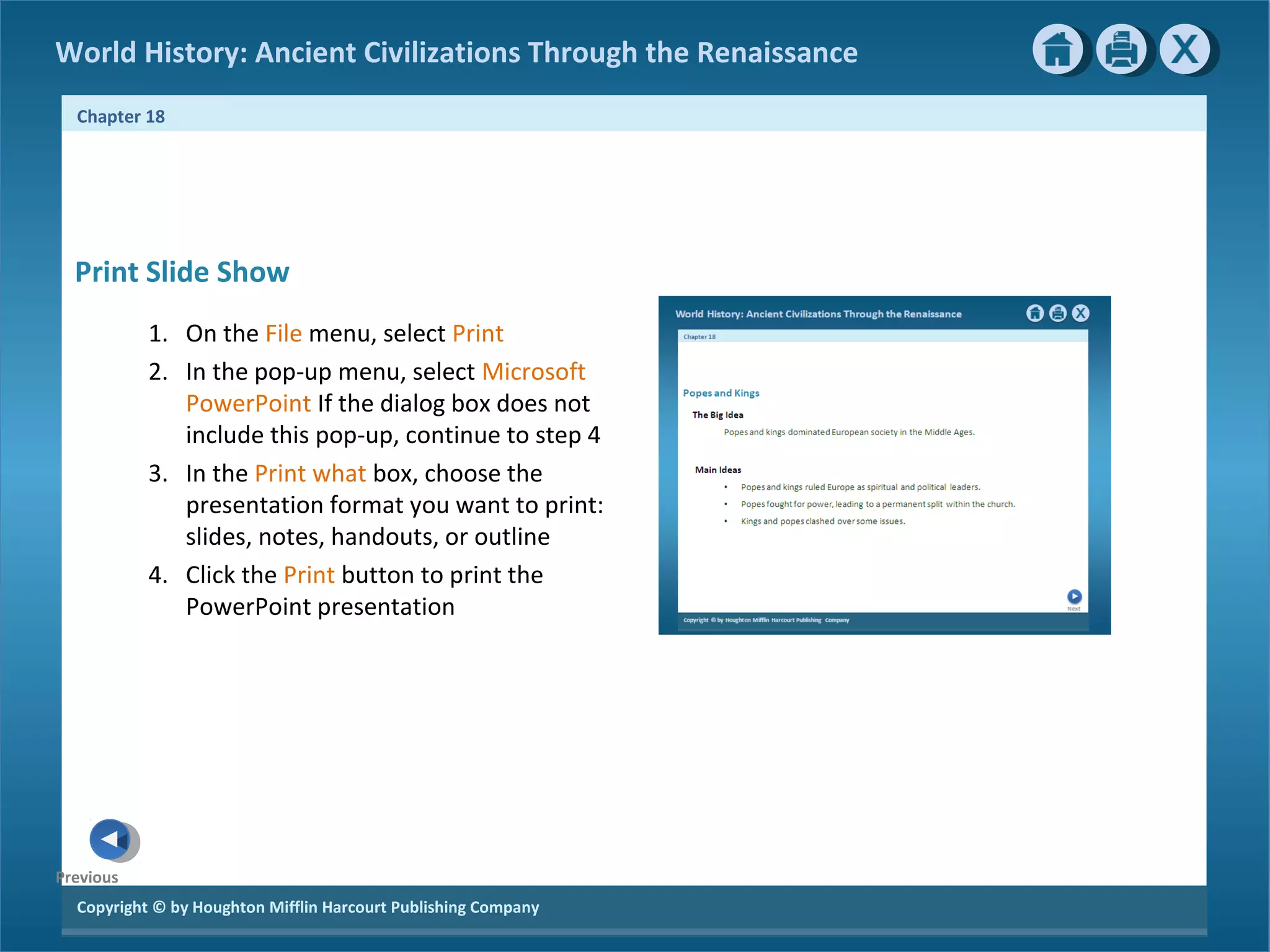 Copyright © by Houghton Mifflin Harcourt Publishing Company
Previous
Chapter 18
World History: Ancient Civilizations Through the Renaissance
Print Slide Show
1. On the File menu, select Print
2. In the pop-up menu, select Microsoft
PowerPoint If the dialog box does not
include this pop-up, continue to step 4
3. In the Print what box, choose the
presentation format you want to print:
slides, notes, handouts, or outline
4. Click the Print button to print the
PowerPoint presentation
 