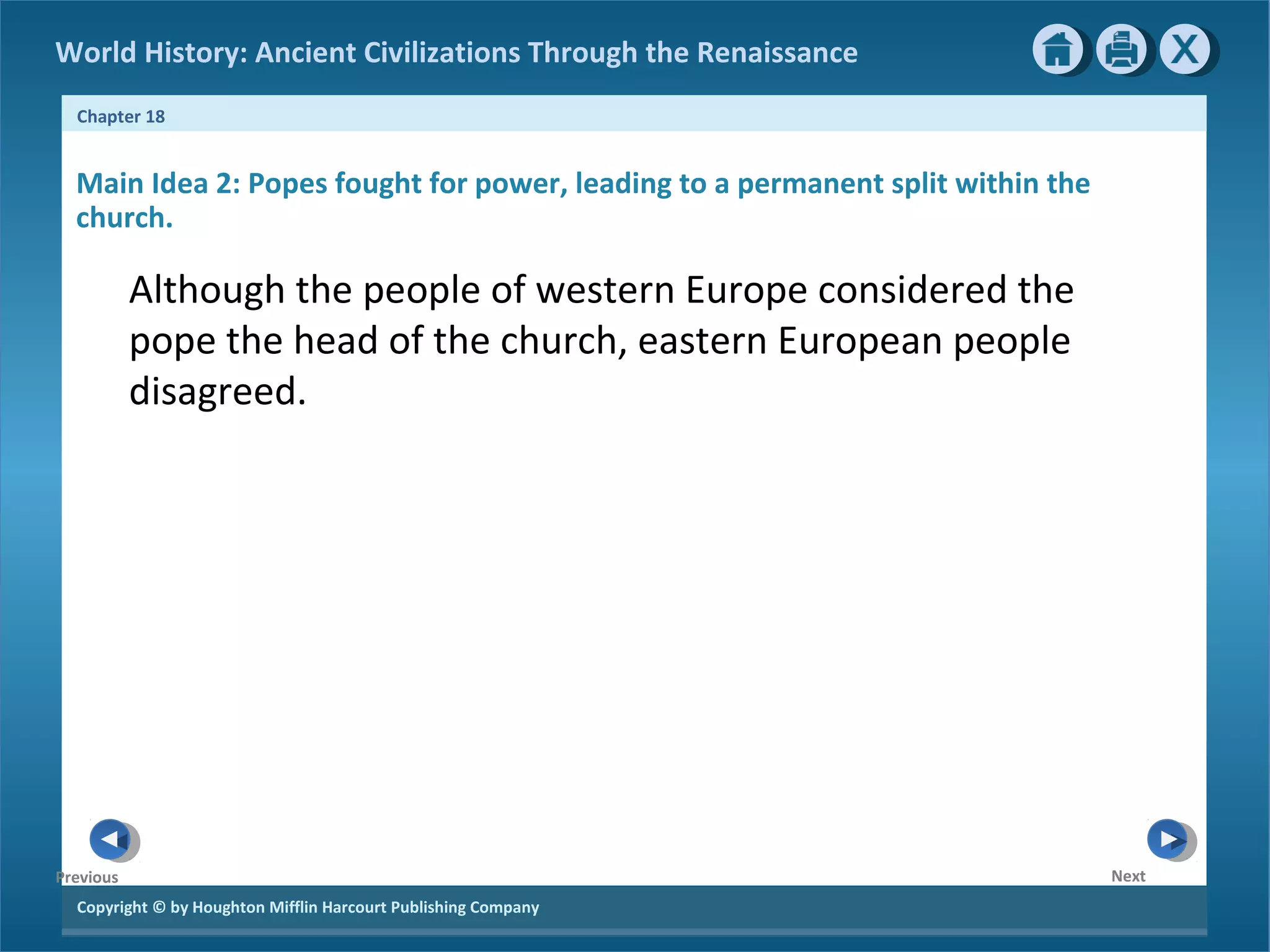 Copyright © by Houghton Mifflin Harcourt Publishing Company
NextPrevious
Chapter 18
World History: Ancient Civilizations Through the Renaissance
Main Idea 2: Popes fought for power, leading to a permanent split within the
church.
Although the people of western Europe considered the
pope the head of the church, eastern European people
disagreed.
 