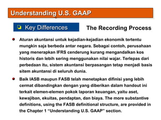 Aturan akuntansi untuk kejadian-kejadian ekonomik tertentu
mungkin saja berbeda antar negara. Sebagai contoh, perusahaan
yang menerapkan IFRS cenderung kurang mengandalkan kos
historis dan lebih sering menggunakan nilai wajar. Terlepas dari
perbedaan itu, sistem akuntansi berpasangan tetap menjadi basis
sitem akuntansi di seluruh dunia.
Baik IASB maupun FASB telah menetapkan difinisi yang lebih
cermat dibandingkan dengan yang diberikan dalam handout ini
terkait elemen-elemen pokok laporan keuangan, yaitu aset,
kewajiban, ekuitas, pendaptan, dan biaya. The more substantive
definitions, using the FASB definitional structure, are provided in
the Chapter 1 “Understanding U.S. GAAP” section.
The Recording Process
Understanding U.S. GAAPUnderstanding U.S. GAAPUnderstanding U.S. GAAPUnderstanding U.S. GAAP
Key DifferencesKey Differences
 