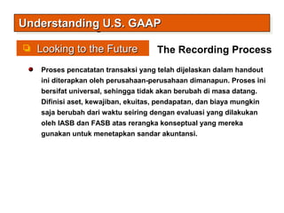 Looking to the FutureLooking to the Future
Understanding U.S. GAAPUnderstanding U.S. GAAPUnderstanding U.S. GAAPUnderstanding U.S. GAAP
Proses pencatatan transaksi yang telah dijelaskan dalam handout
ini diterapkan oleh perusahaan-perusahaan dimanapun. Proses ini
bersifat universal, sehingga tidak akan berubah di masa datang.
Difinisi aset, kewajiban, ekuitas, pendapatan, dan biaya mungkin
saja berubah dari waktu seiring dengan evaluasi yang dilakukan
oleh IASB dan FASB atas rerangka konseptual yang mereka
gunakan untuk menetapkan sandar akuntansi.
The Recording Process
 