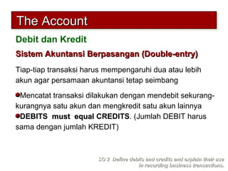 Sistem Akuntansi Berpasangan (Double-entry)Sistem Akuntansi Berpasangan (Double-entry)
Tiap-tiap transaksi harus mempengaruhi dua atau lebih
akun agar persamaan akuntansi tetap seimbang
Mencatat transaksi dilakukan dengan mendebit sekurang-
kurangnya satu akun dan mengkredit satu akun lainnya
DEBITS must equalmust equal CREDITS. (Jumlah DEBIT harus
sama dengan jumlah KREDIT)
SO 2 Define debits and credits and explain their useSO 2 Define debits and credits and explain their use
in recording business transactions.in recording business transactions.
The AccountThe AccountThe AccountThe Account
Debit dan Kredit
 
