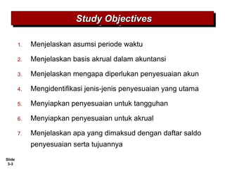 Slide
3-3
1. Menjelaskan asumsi periode waktu
2. Menjelaskan basis akrual dalam akuntansi
3. Menjelaskan mengapa diperlukan penyesuaian akun
4. Mengidentifikasi jenis-jenis penyesuaian yang utama
5. Menyiapkan penyesuaian untuk tangguhan
6. Menyiapkan penyesuaian untuk akrual
7. Menjelaskan apa yang dimaksud dengan daftar saldo
penyesuaian serta tujuannya
Study ObjectivesStudy ObjectivesStudy ObjectivesStudy Objectives
 