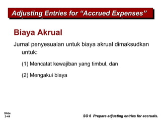Slide
3-44
Biaya Akrual
Jurnal penyesuaian untuk biaya akrual dimaksudkan
untuk:
(1) Mencatat kewajiban yang timbul, dan
(2) Mengakui biaya
Adjusting Entries for “Accrued Expenses”Adjusting Entries for “Accrued Expenses”Adjusting Entries for “Accrued Expenses”Adjusting Entries for “Accrued Expenses”
SO 6 Prepare adjusting entries for accruals.SO 6 Prepare adjusting entries for accruals.
 