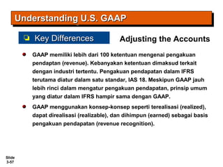 Slide
3-57
GAAP memiliki lebih dari 100 ketentuan mengenai pengakuan
pendaptan (revenue). Kebanyakan ketentuan dimaksud terkait
dengan industri tertentu. Pengakuan pendapatan dalam IFRS
terutama diatur dalam satu standar, IAS 18. Meskipun GAAP jauh
lebih rinci dalam mengatur pengakuan pendapatan, prinsip umum
yang diatur dalam IFRS hampir sama dengan GAAP.
GAAP menggunakan konsep-konsep seperti terealisasi (realized),
dapat direalisasi (realizable), dan dihimpun (earned) sebagai basis
pengakuan pendapatan (revenue recognition).
Understanding U.S. GAAPUnderstanding U.S. GAAPUnderstanding U.S. GAAPUnderstanding U.S. GAAP
Key DifferencesKey Differences Adjusting the Accounts
 