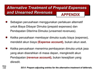 Slide
3-60
Sebagian perusahaan menggunakan perlakuan alternatif
untuk Biaya Dibayar Dimuka (prepaid expenses) dan
Pendapatan Diterima Dimuka (unearned revenues).
Ketika perusahaan membayar dimuka suatu biaya (expense),
mendebit akun biaya (Expense account), bukan akun aset.
Ketika perusahaan menerima pembayaran dimuka untuk jasa
yang akan diserahkan di masa depan, mengkredit akun
Pendapatan (revenue account), bukan kewajiban yang
dikredit.
Alternative Treatment of Prepaid ExpensesAlternative Treatment of Prepaid Expenses
and Unearned Revenuesand Unearned Revenues
Alternative Treatment of Prepaid ExpensesAlternative Treatment of Prepaid Expenses
and Unearned Revenuesand Unearned Revenues
SO 8 Prepare adjusting entries for the alternative treatment of deferrals.SO 8 Prepare adjusting entries for the alternative treatment of deferrals.
APPENDIX
 