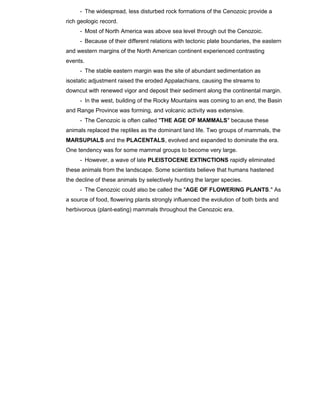 - The widespread, less disturbed rock formations of the Cenozoic provide a
rich geologic record.
- Most of North America was above sea level through out the Cenozoic.
- Because of their different relations with tectonic plate boundaries, the eastern
and western margins of the North American continent experienced contrasting
events.
- The stable eastern margin was the site of abundant sedimentation as
isostatic adjustment raised the eroded Appalachians, causing the streams to
downcut with renewed vigor and deposit their sediment along the continental margin.
- In the west, building of the Rocky Mountains was coming to an end, the Basin
and Range Province was forming, and volcanic activity was extensive.
- The Cenozoic is often called "THE AGE OF MAMMALS" because these
animals replaced the reptiles as the dominant land life. Two groups of mammals, the
MARSUPIALS and the PLACENTALS, evolved and expanded to dominate the era.
One tendency was for some mammal groups to become very large.
- However, a wave of late PLEISTOCENE EXTINCTIONS rapidly eliminated
these animals from the landscape. Some scientists believe that humans hastened
the decline of these animals by selectively hunting the larger species.
- The Cenozoic could also be called the "AGE OF FLOWERING PLANTS." As
a source of food, flowering plants strongly influenced the evolution of both birds and
herbivorous (plant-eating) mammals throughout the Cenozoic era.
 