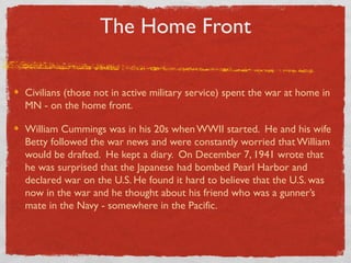 The Home Front
Civilians (those not in active military service) spent the war at home in
MN - on the home front.
William Cummings was in his 20s when WWII started. He and his wife
Betty followed the war news and were constantly worried that William
would be drafted. He kept a diary. On December 7, 1941 wrote that
he was surprised that the Japanese had bombed Pearl Harbor and
declared war on the U.S. He found it hard to believe that the U.S. was
now in the war and he thought about his friend who was a gunner’s
mate in the Navy - somewhere in the Pacific.
 