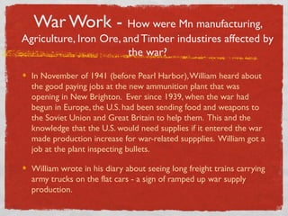 War Work - How were Mn manufacturing,
Agriculture, Iron Ore, and Timber industires affected by
the war?
In November of 1941 (before Pearl Harbor),William heard about
the good paying jobs at the new ammunition plant that was
opening in New Brighton. Ever since 1939, when the war had
begun in Europe, the U.S. had been sending food and weapons to
the Soviet Union and Great Britain to help them. This and the
knowledge that the U.S. would need supplies if it entered the war
made production increase for war-related suppplies. William got a
job at the plant inspecting bullets.
William wrote in his diary about seeing long freight trains carrying
army trucks on the flat cars - a sign of ramped up war supply
production.
 