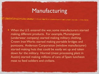 Manufacturing
When the U.S. entered the war, some manufacturers started
making different products. For example, Munsingwear
(underwear company) started making military clothing.
Crown Iron Works started making portable bridges and
pontoons. Anderson Corporation (window manufacturer)
started making huts that could be easily set up and taken
down for the military. Hormel (meat processing plant in
Austin) started making millions of cans of Spam luncheon
meat to feed soldiers and civilians.
 