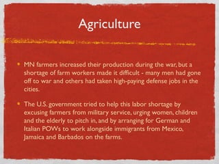 Agriculture
MN farmers increased their production during the war, but a
shortage of farm workers made it difficult - many men had gone
off to war and others had taken high-paying defense jobs in the
cities.
The U.S. government tried to help this labor shortage by
excusing farmers from military service, urging women, children
and the elderly to pitch in, and by arranging for German and
Italian POWs to work alongside immigrants from Mexico,
Jamaica and Barbados on the farms.
 