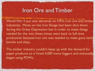 Iron Ore and Timber
• World War II put new demands on MN’s iron ore and timber
industries. Mines on the Iron Range had been shut down
during the Great Depression but in order to make things
needed for the war, these mines went back to full-time
production because iron ore was needed to make guns, tanks,
bombs and ships.
• The timber industry couldn’t keep up with the demand for
paper products so it hired 4,000 more loggers and eventually
began using POWs.
 