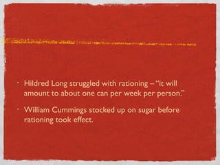 • Hildred Long struggled with rationing – “it will
amount to about one can per week per person.”
• William Cummings stocked up on sugar before
rationing took effect.
 