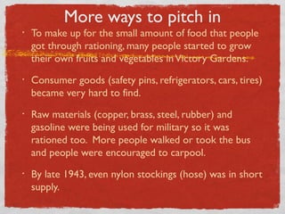 More ways to pitch in
• To make up for the small amount of food that people
got through rationing, many people started to grow
their own fruits and vegetables inVictory Gardens.
• Consumer goods (safety pins, refrigerators, cars, tires)
became very hard to find.
• Raw materials (copper, brass, steel, rubber) and
gasoline were being used for military so it was
rationed too. More people walked or took the bus
and people were encouraged to carpool.
• By late 1943, even nylon stockings (hose) was in short
supply.
 