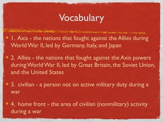 Vocabulary
1. Axis - the nations that fought against the Allies during
World War II, led by Germany, Italy, and Japan
2. Allies - the nations that fought against the Axis powers
during World War II, led by Great Britain, the Soviet Union,
and the United States
3. civilian - a person not on active military duty during a
war
4. home front - the area of civilian (nonmilitary) activity
during a war
 