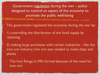 Government regulation during the war – policy
designed to control an aspect of the economy to
promote the public well-being
• The government regulated the economy during the war by:
• 1) controlling the distribution of the food supply by
rationing
• 2) making large purchases with certain industries – like the
iron ore industry; iron ore was needed to make ships and
planes
• The Iron Range in MN thrived because of the need for
iron ore.
 