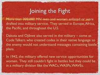 Joining the Fight
• More than 300,000 MN men and women enlisted or were
drafted into military service. They served in Europe,Africa,
the Pacific, and throughout the U.S.
• Dakota and Ojibwe also served in the military – some as
Code Talkers who created codes in their native language so
the enemy would not understand messages containing battle
plans.
• In 1942, the military offered new service opportunities for
women. They still couldn’t fight in battles but they could be
in a military division like the WACs,WASPs,WAVEs.
 