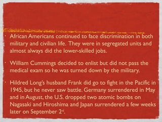 • African Americans continued to face discrimination in both
military and civilian life. They were in segregated units and
almost always did the lower-skilled jobs.
• William Cummings decided to enlist but did not pass the
medical exam so he was turned down by the military.
• Hildred Long’s husband Frank did go to fight in the Pacific in
1945, but he never saw battle. Germany surrendered in May
and in August, the U.S. dropped two atomic bombs on
Nagasaki and Hiroshima and Japan surrendered a few weeks
later on September 2nd
.
 