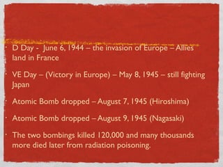 • D Day - June 6, 1944 – the invasion of Europe – Allies
land in France
• VE Day – (Victory in Europe) – May 8, 1945 – still fighting
Japan
• Atomic Bomb dropped – August 7, 1945 (Hiroshima)
• Atomic Bomb dropped – August 9, 1945 (Nagasaki)
• The two bombings killed 120,000 and many thousands
more died later from radiation poisoning.
 