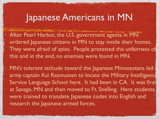 Japanese Americans in MN
• After Pearl Harbor, the U.S. government agents in MN
ordered Japanese citizens in MN to stay inside their homes.
They were afraid of spies. People protested the unfairness of
this and in the end, no enemies were found in MN.
• MN’s tolerant attitude toward the Japanese Minnesotans led
army captain Kai Rasmussen to locate the Military Intelligence
Service Language School here. It had been in CA. It was first
at Savage, MN and then moved to Ft. Snelling. Here students
were trained to translate Japanese codes into English and
research the Japanese armed forces.
 