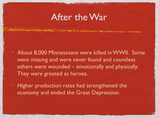After the War
• About 8,000 Minnesotans were killed in WWII. Some
went missing and were never found and countless
others were wounded – emotionally and physically.
They were greeted as heroes.
• Higher production rates had strengthened the
economy and ended the Great Depression.
 