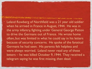 • Leland Rowberg of Northfield was a 21 year old soldier
when he arrived in France in August, 1944. He was in
the army infantry, fighting under General George Patton
to drive the Germans out of France. He wrote home
often, but was limited in what he could say in his letters
because of security concerns. He spoke of the fanatical
Germans he had seen. His parents felt helpless and
were always worried. Leland never read any of these
letters – he was killed October 9, 1944. They received a
telegram saying he was first missing, then dead.
 