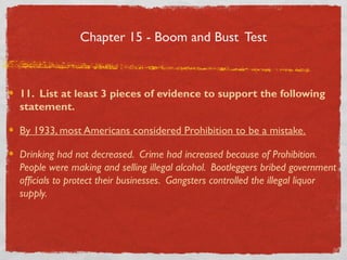 Chapter 15 - Boom and Bust Test
11. List at least 3 pieces of evidence to support the following
statement.
By 1933, most Americans considered Prohibition to be a mistake.
Drinking had not decreased. Crime had increased because of Prohibition.
People were making and selling illegal alcohol. Bootleggers bribed government
officials to protect their businesses. Gangsters controlled the illegal liquor
supply.
 