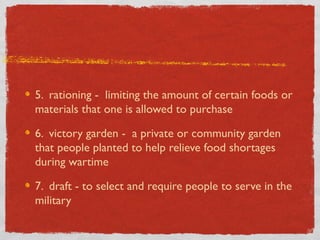 5. rationing - limiting the amount of certain foods or
materials that one is allowed to purchase
6. victory garden - a private or community garden
that people planted to help relieve food shortages
during wartime
7. draft - to select and require people to serve in the
military
 