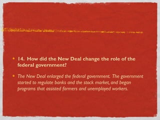 14. How did the New Deal change the role of the
federal government?
The New Deal enlarged the federal government. The government
started to regulate banks and the stock market, and began
programs that assisted farmers and unemployed workers.
 