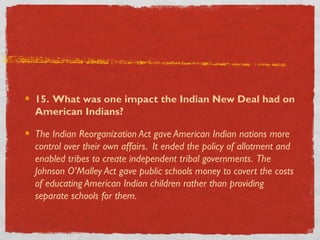 15. What was one impact the Indian New Deal had on
American Indians?
The Indian Reorganization Act gave American Indian nations more
control over their own affairs. It ended the policy of allotment and
enabled tribes to create independent tribal governments. The
Johnson O’Malley Act gave public schools money to covert the costs
of educating American Indian children rather than providing
separate schools for them.
 