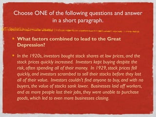 Choose ONE of the following questions and answer
in a short paragraph.
What factors combined to lead to the Great
Depression?
In the 1920s, investors bought stock shares at low prices, and the
stock prices quickly increased. Investors kept buying despite the
risk, often spending all of their money. In 1929, stock prices fell
quickly, and investors scrambed to sell their stocks before they lost
all of their value. Investors couldn’t find anyone to buy, and with no
buyers, the value of stocks sank lower. Businesses laid off workers,
and as more people lost their jobs, they were unable to purchase
goods, which led to even more businesses closing.
 