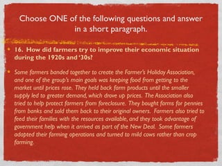 Choose ONE of the following questions and answer
in a short paragraph.
16. How did farmers try to improve their economic situation
during the 1920s and ‘30s?
Some farmers banded together to create the Farmer’s Holiday Association,
and one of the group’s main goals was keeping food from getting to the
market until prices rose. They held back farm products until the smaller
supply led to greater demand, which drove up prices. The Association also
tried to help protect farmers from foreclosure. They bought farms for pennies
from banks and sold them back to their original owners. Farmers also tried to
feed their families with the resources available, and they took advantage of
government help when it arrived as part of the New Deal. Some farmers
adapted their farming operations and turned to mild cows rather than crop
farming.
 