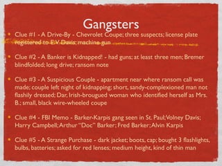 Gangsters
Clue #1 - A Drive-By - Chevrolet Coupe; three suspects; license plate
registered to E.V. Davis; machine gun
Clue #2 - A Banker is Kidnapped! - had guns; at least three men; Bremer
blindfolded; long drive; ransom note
Clue #3 - A Suspicious Couple - apartment near where ransom call was
made; couple left night of kidnapping; short, sandy-complexioned man not
flashily dressed; Dar, Irish-brougued woman who identified herself as Mrs.
B.; small, black wire-wheeled coupe
Clue #4 - FBI Memo - Barker-Karpis gang seen in St. Paul;Volney Davis;
Harry Campbell;Arthur “Doc” Barker; Fred Barker;Alvin Karpis
Clue #5 - A Strange Purchase - dark jacket; boots, cap; bought 3 flashlights,
bulbs, batteries; asked for red lenses; medium height, kind of thin man
 