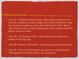 Clue #6 - The Barker-Karpis Gang - Alvin Karpis: medium brown
hair, fair complexion, medium height, slim build; Fred Barker: sandy
hair, medium complexion, short, slim build;Arthur “Doc” Barker:
dark (chestnut) hair, medium complexion, short, medium build; Ma
Barker: short and older
Clue #7 - The Ransom is Paid - black Chevrolet Coupe; three
flashes of red; blue cap
Clue #8 - Bremer is Returned - long drive; gas cans; machine gun?
Clue #9 - Gas Cans Discovered - gas cans and a funnel found in
WI; fingerprints of Arthur Barker on one gas can
 