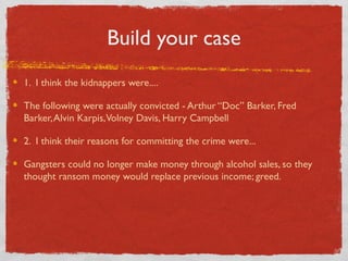 Build your case
1. I think the kidnappers were....
The following were actually convicted - Arthur “Doc” Barker, Fred
Barker,Alvin Karpis,Volney Davis, Harry Campbell
2. I think their reasons for committing the crime were...
Gangsters could no longer make money through alcohol sales, so they
thought ransom money would replace previous income; greed.
 