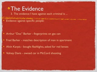 The Evidence
3. The evidence I have against each criminal is ...
Evidence against specific people:
Arthur “Doc” Barker - fingerprints on gas can
Fred Barker - matches description of man in apartment
Alvin Karpis - bought flashlights, asked for red lenses
Volney Davis - owned car in McCord shooting
 