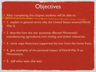 Objectives
After completing this chapter, students will be able to:
1. explain in general terms why the United States entered World
War II,
2 describe how the war economy affected Minnesota’s
manufacturing, agricultural, iron mining, and timber industries,
3. name ways Americans supported the war from the home front,
4. give examples of the personal impact of World War II on
Minnesotans,
5. tell who won the war.
 