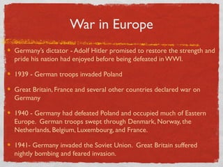 War in Europe
Germany’s dictator - Adolf Hitler promised to restore the strength and
pride his nation had enjoyed before being defeated in WWI.
1939 - German troops invaded Poland
Great Britain, France and several other countries declared war on
Germany
1940 - Germany had defeated Poland and occupied much of Eastern
Europe. German troops swept through Denmark, Norway, the
Netherlands, Belgium, Luxembourg, and France.
1941- Germany invaded the Soviet Union. Great Britain suffered
nightly bombing and feared invasion.
 