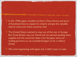 In the 1930s, Japan invaded northern China, Korea, and parts
of Southeast Asia to expand its empire and get the valuable
natural resources these countries had.
The United States wanted to stay out of the war in Europe.
But Great Britain was our friend and we started sending them
supplies and the countries taken over by Japan were our
trading partners, so we considered Japan to be a military
threat.
We tried negotiating with Japan, but it didn’t seem to take.
 