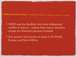 WWII was the deadliest and most widespread
conflict in history - nations from every continent
except for Antarctica became involved.
Axis powers had control of areas in the Pacific,
Europe, and North Africa.
 
