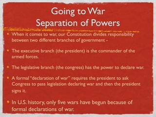 Going to War
Separation of Powers
When it comes to war, our Constitution divides responsibility
between two different branches of government -
The executive branch (the president) is the commander of the
armed forces.
The legislative branch (the congress) has the power to declare war.
A formal “declaration of war” requires the president to ask
Congress to pass legislation declaring war and then the president
signs it.
In U.S. history, only five wars have begun because of
formal declarations of war.
 