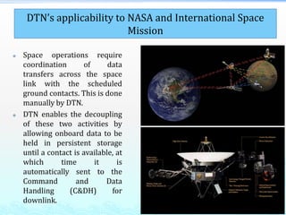  Space operations require
coordination of data
transfers across the space
link with the scheduled
ground contacts. This is done
manually by DTN.
 DTN enables the decoupling
of these two activities by
allowing onboard data to be
held in persistent storage
until a contact is available, at
which time it is
automatically sent to the
Command and Data
Handling (C&DH) for
downlink.
DTN’s applicability to NASA and International Space
Mission
 