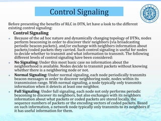 Control Signaling
Before presenting the benefits of RLC in DTN, let have a look to the different
existing control signaling:
Control Signaling
 Because of the ad hoc nature and dynamically changing topology of DTNs, nodes
perform beaconing in order to discover their neighbors (via broadcasting
periodic beacon packets), and/or exchange with neighbors information about
packets/coded packets they carried. Such control signaling is useful for nodes
to decide whether to transmit and what information to transmit. The following
different levels of control signaling have been considered:
 No Signaling: Under this most basic case no information about the
neighborhood is available. Nodes decide to transmit packets without knowing
whether there is a neighboring node or not.
 Normal Signaling: Under normal signaling, each node periodically transmits
beacon messages in order to discover neighboring node, nodes within its
transmission range. With normal signaling, a node typically only transmits
information when it detects at least one neighbor.
 Full Signaling: Under full signaling, each node not only performs periodic
beaconing to discover its neighbors, but also exchanges with its neighbors
information about what packets or coded packets are stored locally, the
sequence numbers of packets or the encoding vectors of coded packets. Based
on such information, a network node typically only transmits to its neighbors if
it has useful information for them.
 