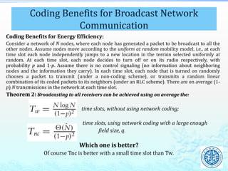 Coding Benefits for Energy Efficiency:
Consider a network of N nodes, where each node has generated a packet to be broadcast to all the
other nodes. Assume nodes move according to the uniform at random mobility model, i.e., at each
time slot each node independently jumps to a new location in the terrain selected uniformly at
random. At each time slot, each node decides to turn off or on its radio respectively, with
probability p and 1-p. Assume there is no control signaling (no information about neighboring
nodes and the information they carry). In each time slot, each node that is turned on randomly
chooses a packet to transmit (under a non-coding scheme), or transmits a random linear
combination of its coded packets to its neighbors (under an RLC scheme). There are on average (1-
p) N transmissions in the network at each time slot.
Theorem 2: Broadcasting to all receivers can be achieved using on average the:
time slots, without using network coding;
time slots, using network coding with a large enough
field size, q.
Which one is better?
Of course Tnc is better with a small time slot than Tw.
Coding Benefits for Broadcast Network
Communication
 