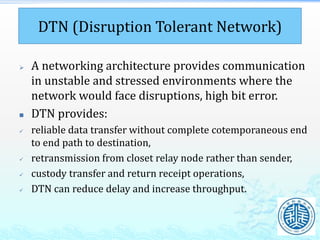 DTN (Disruption Tolerant Network)
 A networking architecture provides communication
in unstable and stressed environments where the
network would face disruptions, high bit error.
 DTN provides:
 reliable data transfer without complete cotemporaneous end
to end path to destination,
 retransmission from closet relay node rather than sender,
 custody transfer and return receipt operations,
 DTN can reduce delay and increase throughput.
 