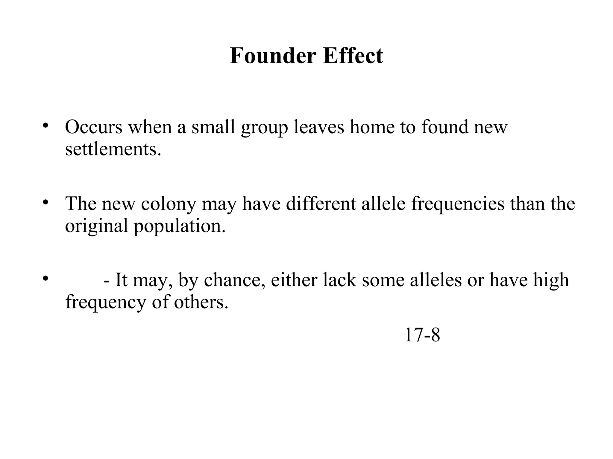 Founder Effect
• Occurs when a small group leaves home to found new
settlements.
• The new colony may have different allele frequencies than the
original population.
• - It may, by chance, either lack some alleles or have high
frequency of others.
17-8
 