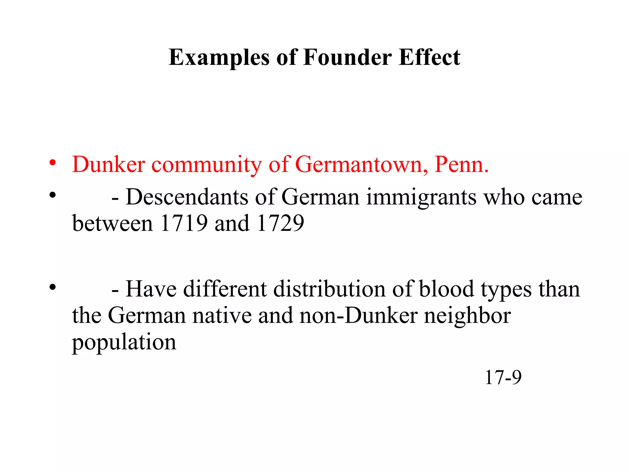 Examples of Founder Effect
• Dunker community of Germantown, Penn.
• - Descendants of German immigrants who came
between 1719 and 1729
• - Have different distribution of blood types than
the German native and non-Dunker neighbor
population
17-9
 