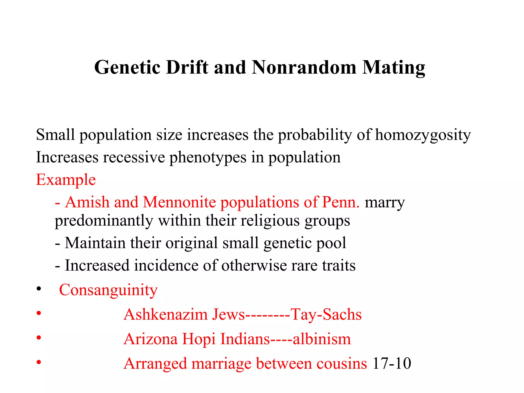 Genetic Drift and Nonrandom Mating
Small population size increases the probability of homozygosity
Increases recessive phenotypes in population
Example
- Amish and Mennonite populations of Penn. marry
predominantly within their religious groups
- Maintain their original small genetic pool
- Increased incidence of otherwise rare traits
• Consanguinity
• Ashkenazim Jews--------Tay-Sachs
• Arizona Hopi Indians----albinism
• Arranged marriage between cousins 17-10
 