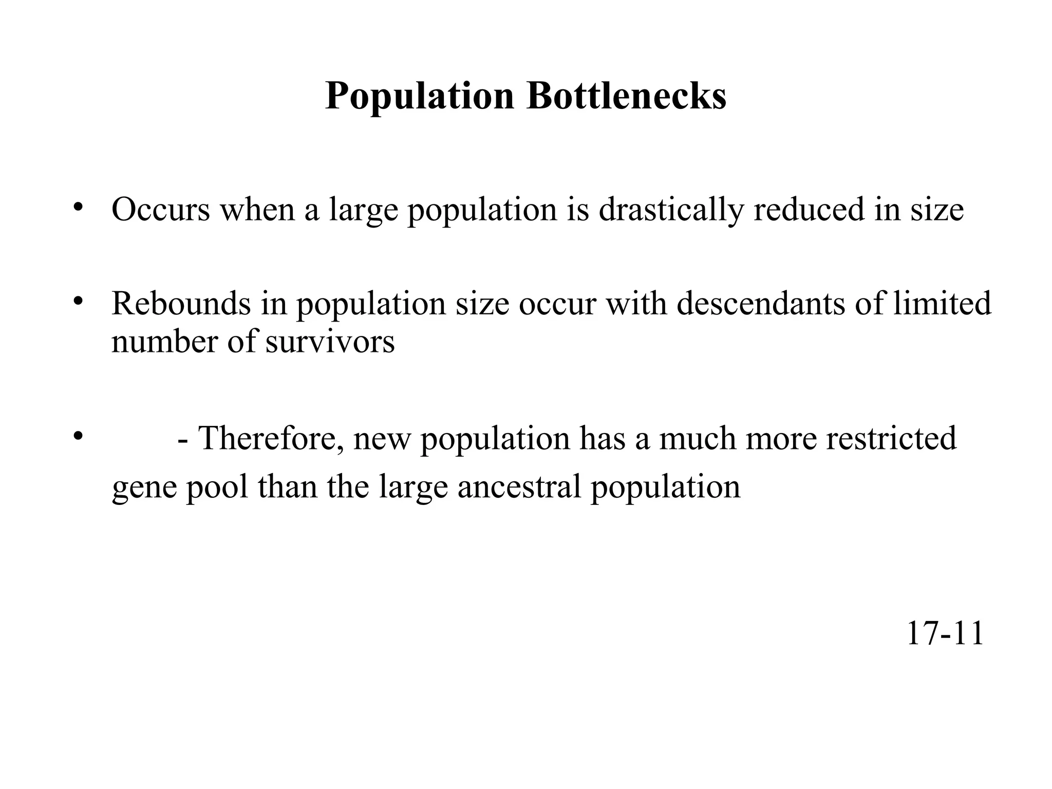 Population Bottlenecks
• Occurs when a large population is drastically reduced in size
• Rebounds in population size occur with descendants of limited
number of survivors
• - Therefore, new population has a much more restricted
gene pool than the large ancestral population
17-11
 