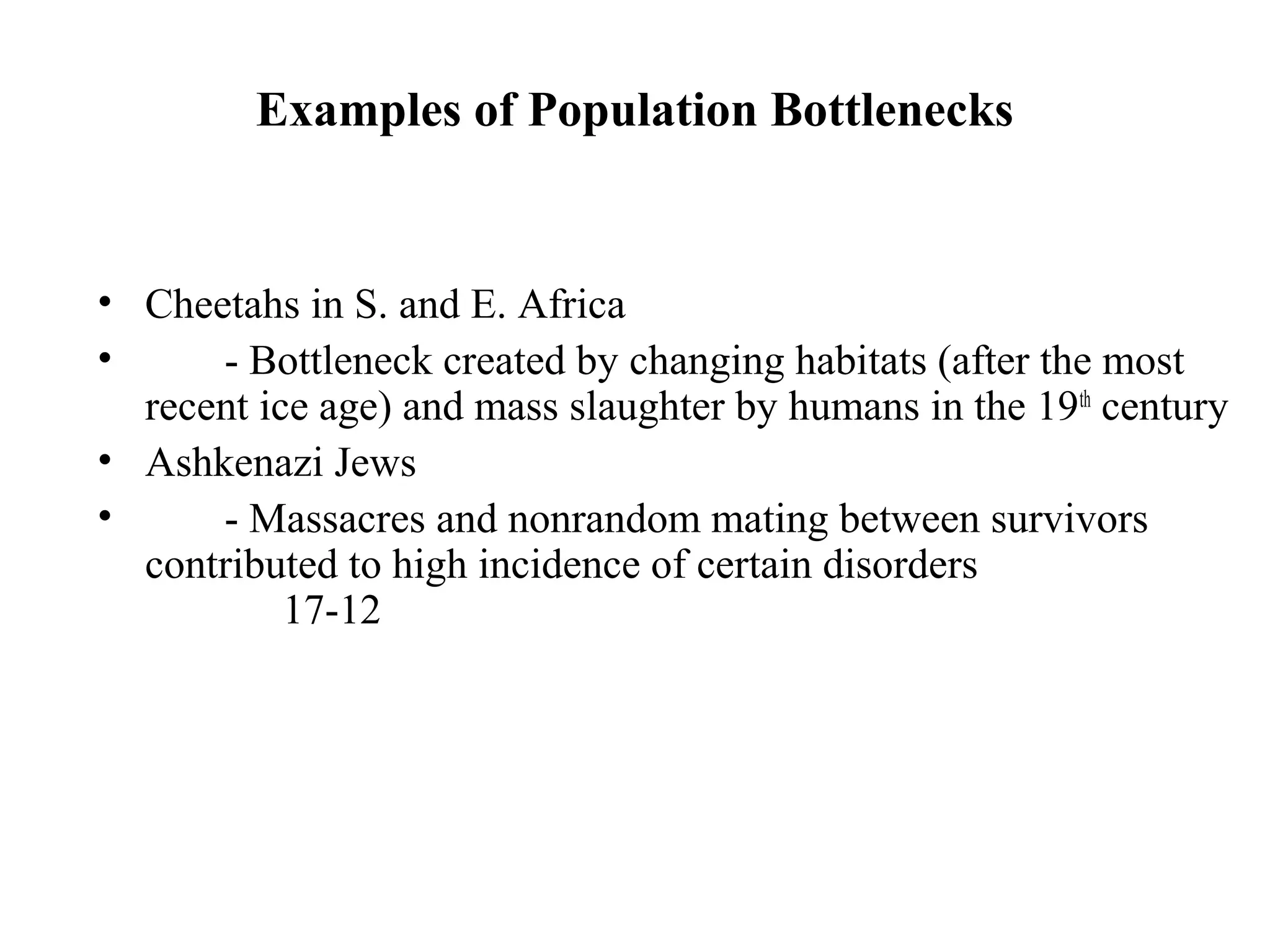 Examples of Population Bottlenecks
• Cheetahs in S. and E. Africa
• - Bottleneck created by changing habitats (after the most
recent ice age) and mass slaughter by humans in the 19th
century
• Ashkenazi Jews
• - Massacres and nonrandom mating between survivors
contributed to high incidence of certain disorders
17-12
 
